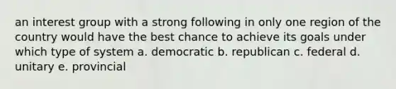 an interest group with a strong following in only one region of the country would have the best chance to achieve its goals under which type of system a. democratic b. republican c. federal d. unitary e. provincial