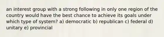 an interest group with a strong following in only one region of the country would have the best chance to achieve its goals under which type of system? a) democratic b) republican c) federal d) unitary e) provincial