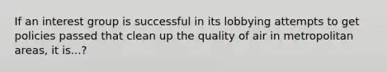 If an interest group is successful in its lobbying attempts to get policies passed that clean up the quality of air in metropolitan areas, it is...?