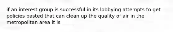 if an interest group is successful in its lobbying attempts to get policies pasted that can clean up the quality of air in the metropolitan area it is _____