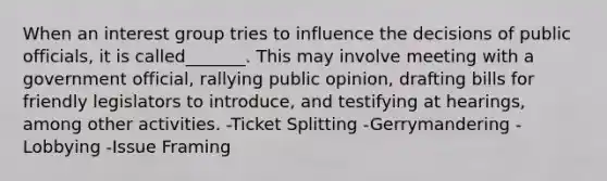 When an interest group tries to influence the decisions of public officials, it is called_______. This may involve meeting with a government official, rallying public opinion, drafting bills for friendly legislators to introduce, and testifying at hearings, among other activities. -Ticket Splitting -Gerrymandering -Lobbying -Issue Framing