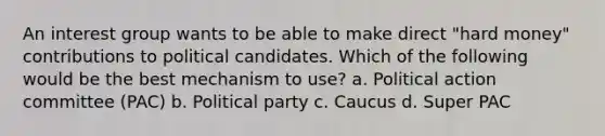 An interest group wants to be able to make direct "hard money" contributions to political candidates. Which of the following would be the best mechanism to use? a. Political action committee (PAC) b. Political party c. Caucus d. Super PAC