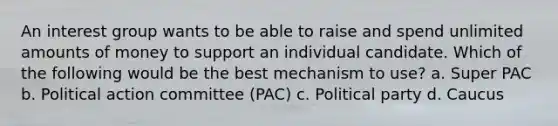 An interest group wants to be able to raise and spend unlimited amounts of money to support an individual candidate. Which of the following would be the best mechanism to use? a. Super PAC b. Political action committee (PAC) c. Political party d. Caucus