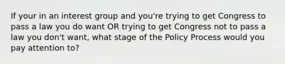 If your in an interest group and you're trying to get Congress to pass a law you do want OR trying to get Congress not to pass a law you don't want, what stage of the Policy Process would you pay attention to?