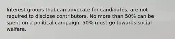 Interest groups that can advocate for candidates, are not required to disclose contributors. No more than 50% can be spent on a political campaign. 50% must go towards social welfare.