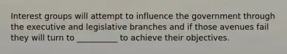 Interest groups will attempt to influence the government through the executive and legislative branches and if those avenues fail they will turn to __________ to achieve their objectives.​