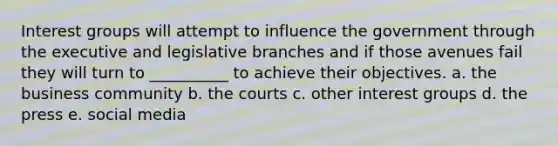 Interest groups will attempt to influence the government through the executive and legislative branches and if those avenues fail they will turn to __________ to achieve their objectives.​ a. ​the business community b. ​the courts c. ​other interest groups d. ​the press e. ​social media