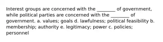 <a href='https://www.questionai.com/knowledge/kiXYXLKJmH-interest-groups' class='anchor-knowledge'>interest groups</a> are concerned with the ________ of government, while <a href='https://www.questionai.com/knowledge/kKK5AHcKHQ-political-parties' class='anchor-knowledge'>political parties</a> are concerned with the ________ of government. a. values; goals d. lawfulness; political feasibility b. membership; authority e. legitimacy; power c. policies; personnel