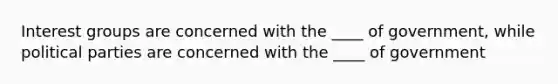 Interest groups are concerned with the ____ of government, while political parties are concerned with the ____ of government
