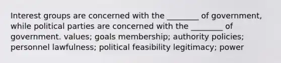 Interest groups are concerned with the ________ of government, while political parties are concerned with the ________ of government. values; goals membership; authority policies; personnel lawfulness; political feasibility legitimacy; power