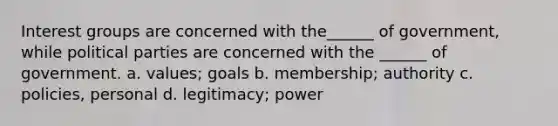 Interest groups are concerned with the______ of government, while political parties are concerned with the ______ of government. a. values; goals b. membership; authority c. policies, personal d. legitimacy; power