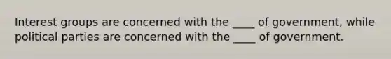 Interest groups are concerned with the ____ of government, while political parties are concerned with the ____ of government.