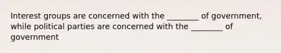 Interest groups are concerned with the ________ of government, while political parties are concerned with the ________ of government