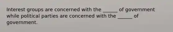Interest groups are concerned with the ______ of government while political parties are concerned with the ______ of government.