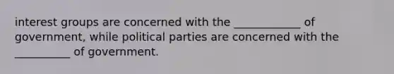 interest groups are concerned with the ____________ of government, while political parties are concerned with the __________ of government.