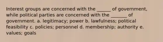 Interest groups are concerned with the ______ of government, while political parties are concerned with the _______ of government. a. legitimacy; power b. lawfulness; political feasibility c. policies; personnel d. membership; authority e. values; goals