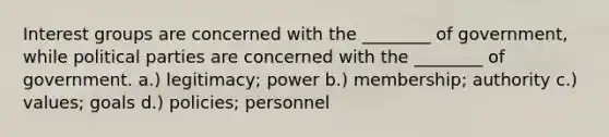 <a href='https://www.questionai.com/knowledge/kiXYXLKJmH-interest-groups' class='anchor-knowledge'>interest groups</a> are concerned with the ________ of government, while <a href='https://www.questionai.com/knowledge/kKK5AHcKHQ-political-parties' class='anchor-knowledge'>political parties</a> are concerned with the ________ of government. a.) legitimacy; power b.) membership; authority c.) values; goals d.) policies; personnel