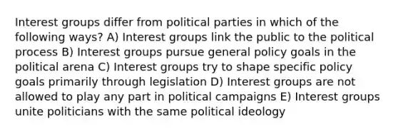 Interest groups differ from political parties in which of the following ways? A) Interest groups link the public to the political process B) Interest groups pursue general policy goals in the political arena C) Interest groups try to shape specific policy goals primarily through legislation D) Interest groups are not allowed to play any part in political campaigns E) Interest groups unite politicians with the same political ideology