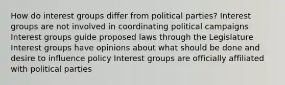 How do interest groups differ from political parties? Interest groups are not involved in coordinating political campaigns Interest groups guide proposed laws through the Legislature Interest groups have opinions about what should be done and desire to influence policy Interest groups are officially affiliated with political parties