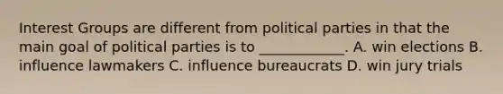 Interest Groups are different from political parties in that the main goal of political parties is to ____________. A. win elections B. influence lawmakers C. influence bureaucrats D. win jury trials