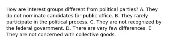 How are interest groups different from political parties? A. They do not nominate candidates for public office. B. They rarely participate in the political process. C. They are not recognized by the federal government. D. There are very few differences. E. They are not concerned with collective goods.