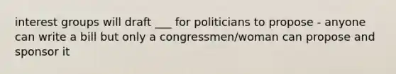 interest groups will draft ___ for politicians to propose - anyone can write a bill but only a congressmen/woman can propose and sponsor it