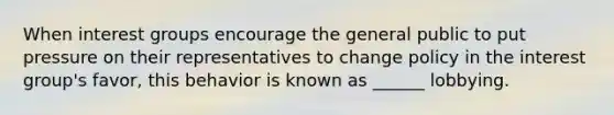 When interest groups encourage the general public to put pressure on their representatives to change policy in the interest group's favor, this behavior is known as ______ lobbying.