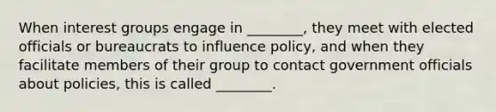 When interest groups engage in ________, they meet with elected officials or bureaucrats to influence policy, and when they facilitate members of their group to contact government officials about policies, this is called ________.