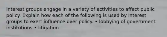 Interest groups engage in a variety of activities to affect public policy. Explain how each of the following is used by interest groups to exert influence over policy. • lobbying of government institutions • litigation