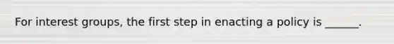 For interest groups, the first step in enacting a policy is ______.