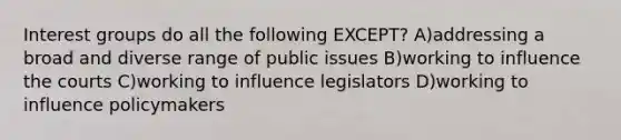 Interest groups do all the following EXCEPT? A)addressing a broad and diverse range of public issues B)working to influence the courts C)working to influence legislators D)working to influence policymakers