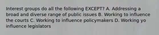 Interest groups do all the following EXCEPT? A. Addressing a broad and diverse range of public issues B. Working to influence the courts C. Working to influence policymakers D. Working yo influence legislators