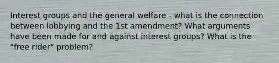 Interest groups and the general welfare - what is the connection between lobbying and the 1st amendment? What arguments have been made for and against interest groups? What is the "free rider" problem?