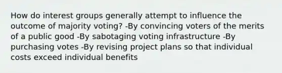 How do interest groups generally attempt to influence the outcome of majority voting? -By convincing voters of the merits of a public good -By sabotaging voting infrastructure -By purchasing votes -By revising project plans so that individual costs exceed individual benefits