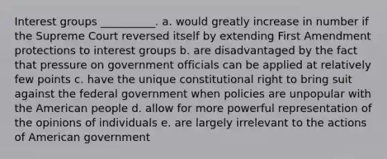 Interest groups __________. a. would greatly increase in number if the Supreme Court reversed itself by extending First Amendment protections to interest groups b. are disadvantaged by the fact that pressure on government officials can be applied at relatively few points c. have the unique constitutional right to bring suit against the federal government when policies are unpopular with the American people d. allow for more powerful representation of the opinions of individuals e. are largely irrelevant to the actions of American government