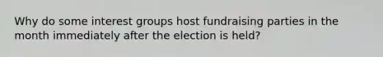 Why do some interest groups host fundraising parties in the month immediately after the election is held?