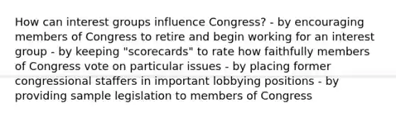 How can interest groups influence Congress? - by encouraging members of Congress to retire and begin working for an interest group - by keeping "scorecards" to rate how faithfully members of Congress vote on particular issues - by placing former congressional staffers in important lobbying positions - by providing sample legislation to members of Congress