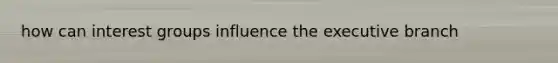 how can interest groups influence the executive branch