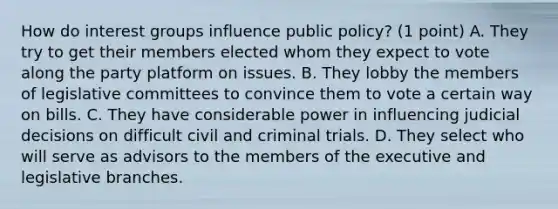 How do interest groups influence public policy? (1 point) A. They try to get their members elected whom they expect to vote along the party platform on issues. B. They lobby the members of legislative committees to convince them to vote a certain way on bills. C. They have considerable power in influencing judicial decisions on difficult civil and criminal trials. D. They select who will serve as advisors to the members of the executive and legislative branches.