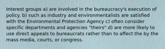 Interest groups a) are involved in the bureaucracy's execution of policy. b) such as industry and environmentalists are satisfied with the Environmental Protection Agency c) often consider specific departments and agencies "theirs" d) are more likely to use direct appeals to bureaucrats rather than to affect the by the mass media, courts, or congress.