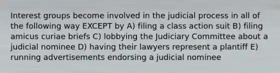 Interest groups become involved in the judicial process in all of the following way EXCEPT by A) filing a class action suit B) filing amicus curiae briefs C) lobbying the Judiciary Committee about a judicial nominee D) having their lawyers represent a plantiff E) running advertisements endorsing a judicial nominee