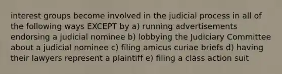 interest groups become involved in the judicial process in all of the following ways EXCEPT by a) running advertisements endorsing a judicial nominee b) lobbying the Judiciary Committee about a judicial nominee c) filing amicus curiae briefs d) having their lawyers represent a plaintiff e) filing a class action suit