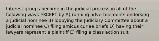 Interest groups become in the judicial process in all of the following ways EXCEPT by A) running advertisements endorsing a judicial nominee B) lobbying the Judiciary Committee about a judicial nominee C) filing amicus curiae briefs D) having their lawyers represent a plaintiff E) filing a class action suit