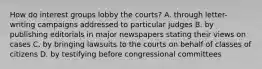 How do interest groups lobby the courts? A. through letter-writing campaigns addressed to particular judges B. by publishing editorials in major newspapers stating their views on cases C. by bringing lawsuits to the courts on behalf of classes of citizens D. by testifying before congressional committees