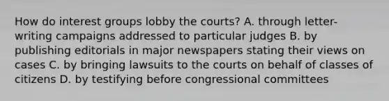 How do interest groups lobby the courts? A. through letter-writing campaigns addressed to particular judges B. by publishing editorials in major newspapers stating their views on cases C. by bringing lawsuits to the courts on behalf of classes of citizens D. by testifying before congressional committees