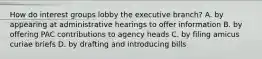 How do interest groups lobby the executive branch? A. by appearing at administrative hearings to offer information B. by offering PAC contributions to agency heads C. by filing amicus curiae briefs D. by drafting and introducing bills