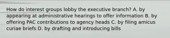 How do interest groups lobby the executive branch? A. by appearing at administrative hearings to offer information B. by offering PAC contributions to agency heads C. by filing amicus curiae briefs D. by drafting and introducing bills