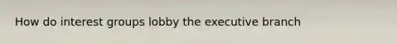 How do interest groups lobby the executive branch