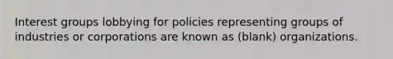 Interest groups lobbying for policies representing groups of industries or corporations are known as (blank) organizations.