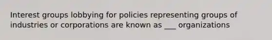 Interest groups lobbying for policies representing groups of industries or corporations are known as ___ organizations